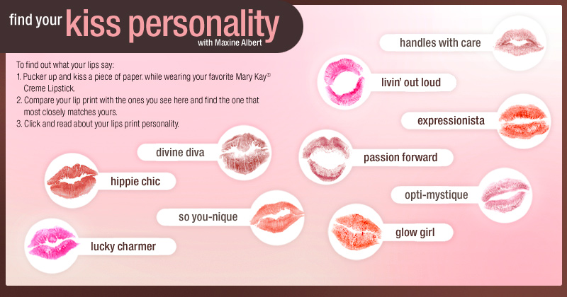 Find Your Kiss Personality with Maxine Albert. To find out what your lips say: 1. Pucker up and kiss a piece of paper while wearing your favorite Mary Kay® Creme Lipstick. 2. Compare your lip print with the ones you see here and find the one that most closely matches yours. 3. Click and read about your lips print personality.
